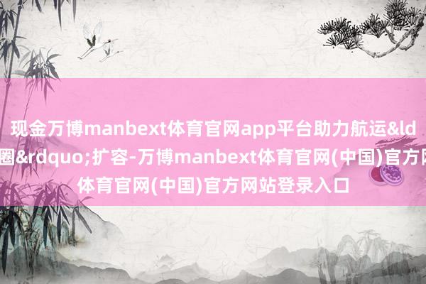 现金万博manbext体育官网app平台助力航运&ldquo;一又友圈&rdquo;扩容-万博manbext体育官网(中国)官方网站登录入口