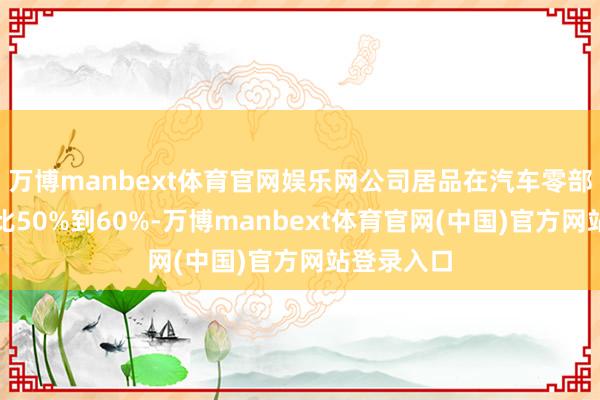 万博manbext体育官网娱乐网公司居品在汽车零部件界限占比50%到60%-万博manbext体育官网(中国)官方网站登录入口