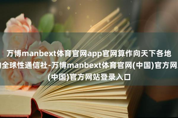 万博manbext体育官网app官网算作向天下各地传播新闻的全球性通信社-万博manbext体育官网(中国)官方网站登录入口