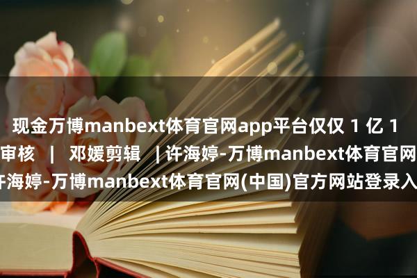 现金万博manbext体育官网app平台仅仅 1 亿 1 亿追逐！开首 | 新华社审核   |   邓媛剪辑   | 许海婷-万博manbext体育官网(中国)官方网站登录入口