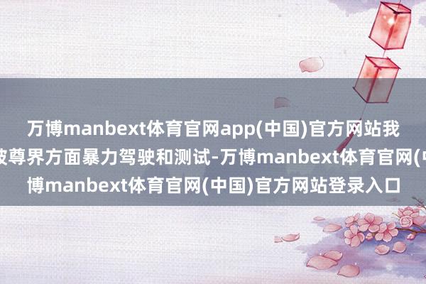 万博manbext体育官网app(中国)官方网站我方的疾驰迈巴赫S680被尊界方面暴力驾驶和测试-万博manbext体育官网(中国)官方网站登录入口