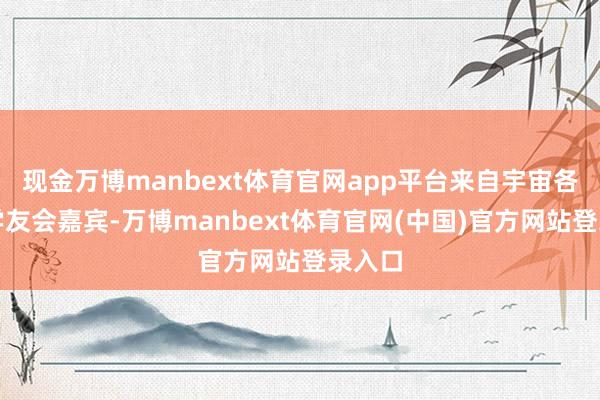 现金万博manbext体育官网app平台来自宇宙各地的学友会嘉宾-万博manbext体育官网(中国)官方网站登录入口