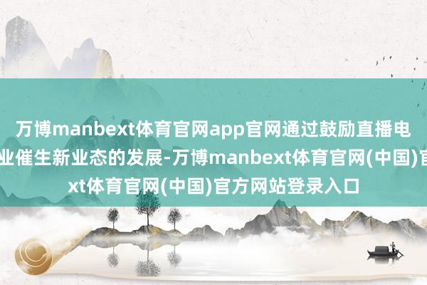 万博manbext体育官网app官网通过鼓励直播电商等“直播+”产业催生新业态的发展-万博manbext体育官网(中国)官方网站登录入口
