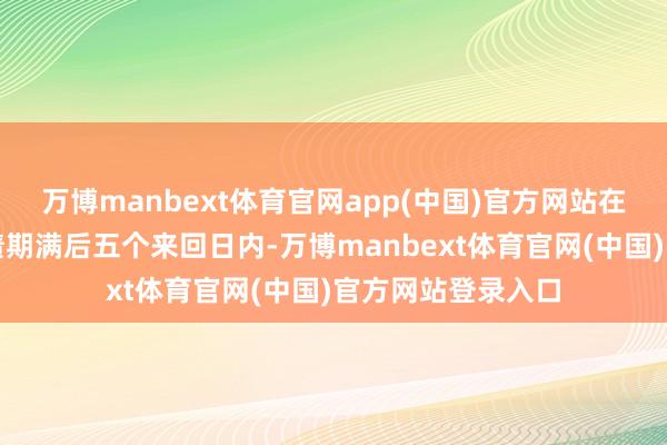 万博manbext体育官网app(中国)官方网站在本次刊行的可转债期满后五个来回日内-万博manbext体育官网(中国)官方网站登录入口