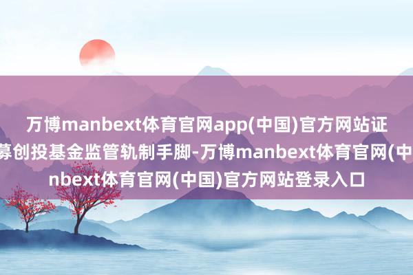 万博manbext体育官网app(中国)官方网站证监会还将不休完善私募创投基金监管轨制手脚-万博manbext体育官网(中国)官方网站登录入口