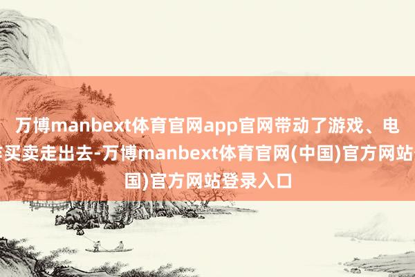 万博manbext体育官网app官网带动了游戏、电影等工作买卖走出去-万博manbext体育官网(中国)官方网站登录入口