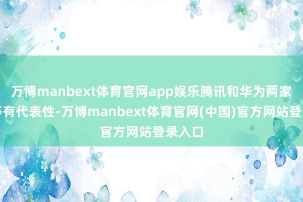 万博manbext体育官网app娱乐腾讯和华为两家齐相等有代表性-万博manbext体育官网(中国)官方网站登录入口
