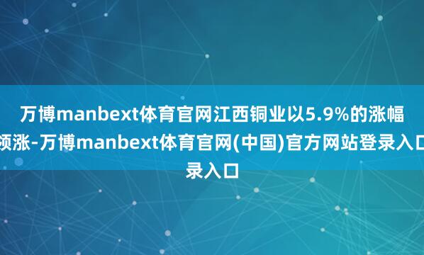 万博manbext体育官网江西铜业以5.9%的涨幅领涨-万博manbext体育官网(中国)官方网站登录入口