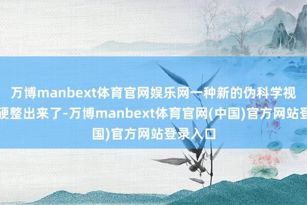 万博manbext体育官网娱乐网一种新的伪科学视频就被硬整出来了-万博manbext体育官网(中国)官方网站登录入口