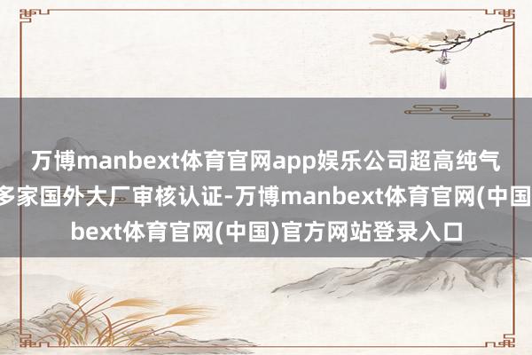 万博manbext体育官网app娱乐公司超高纯气体及光刻剂已通过多家国外大厂审核认证-万博manbext体育官网(中国)官方网站登录入口