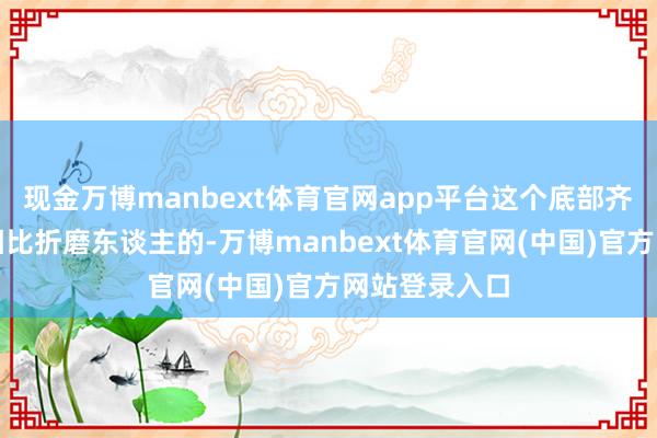 现金万博manbext体育官网app平台这个底部齐是相对来说相比折磨东谈主的-万博manbext体育官网(中国)官方网站登录入口