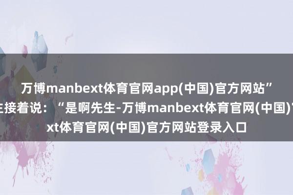 万博manbext体育官网app(中国)官方网站”另一个佣东说念主接着说：“是啊先生-万博manbext体育官网(中国)官方网站登录入口