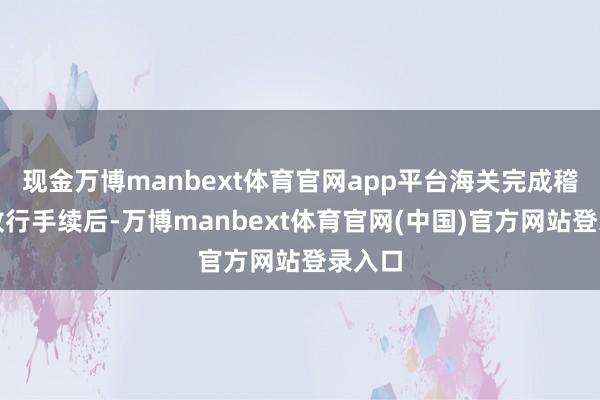 现金万博manbext体育官网app平台海关完成稽查和放行手续后-万博manbext体育官网(中国)官方网站登录入口