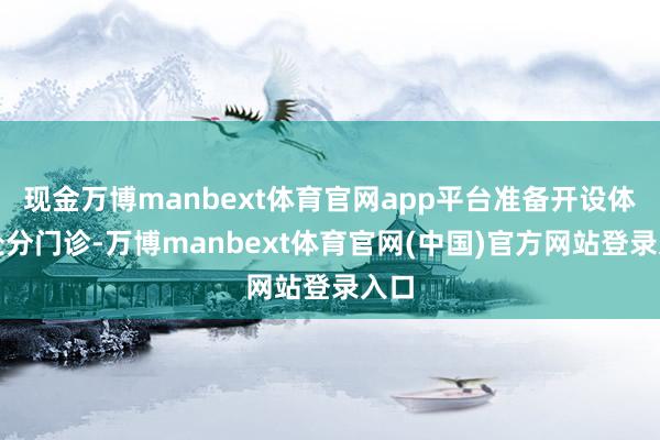 现金万博manbext体育官网app平台准备开设体重处分门诊-万博manbext体育官网(中国)官方网站登录入口