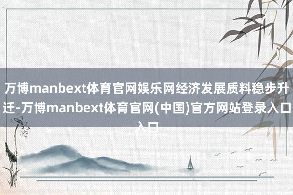 万博manbext体育官网娱乐网经济发展质料稳步升迁-万博manbext体育官网(中国)官方网站登录入口