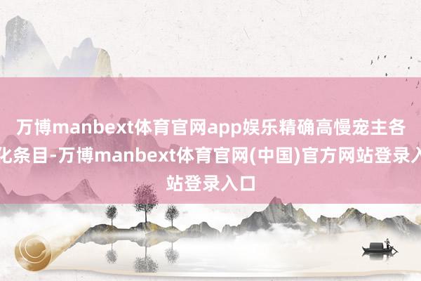 万博manbext体育官网app娱乐精确高慢宠主各样化条目-万博manbext体育官网(中国)官方网站登录入口