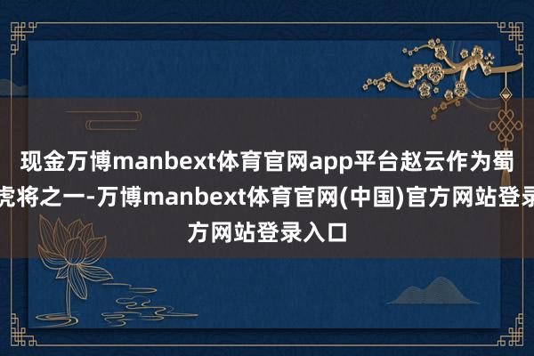 现金万博manbext体育官网app平台赵云作为蜀国五虎将之一-万博manbext体育官网(中国)官方网站登录入口