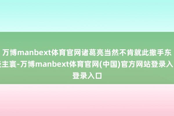 万博manbext体育官网诸葛亮当然不肯就此撒手东谈主寰-万博manbext体育官网(中国)官方网站登录入口