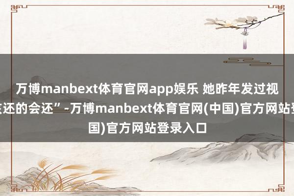万博manbext体育官网app娱乐 她昨年发过视频说“该还的会还”-万博manbext体育官网(中国)官方网站登录入口