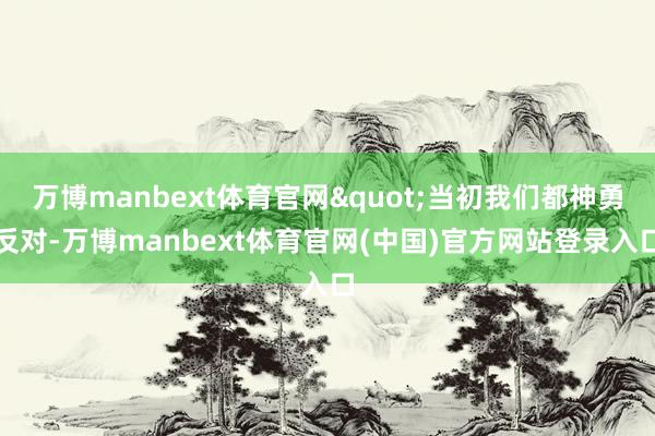 万博manbext体育官网"当初我们都神勇反对-万博manbext体育官网(中国)官方网站登录入口