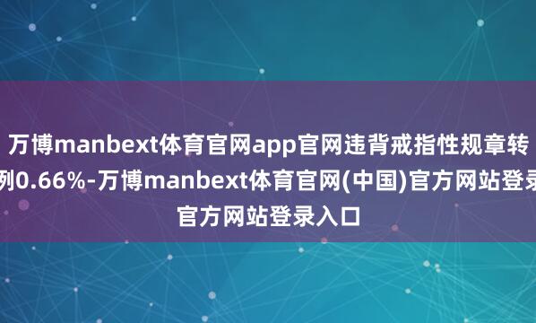 万博manbext体育官网app官网违背戒指性规章转让比例0.66%-万博manbext体育官网(中国)官方网站登录入口