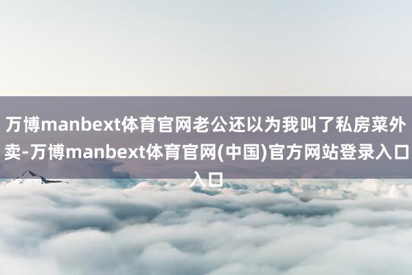 万博manbext体育官网老公还以为我叫了私房菜外卖-万博manbext体育官网(中国)官方网站登录入口