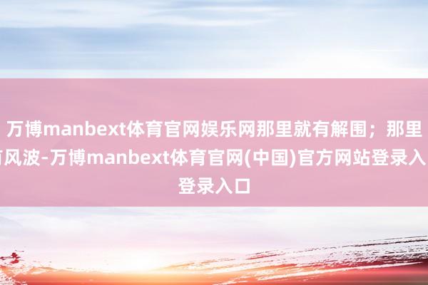 万博manbext体育官网娱乐网那里就有解围；那里有风波-万博manbext体育官网(中国)官方网站登录入口