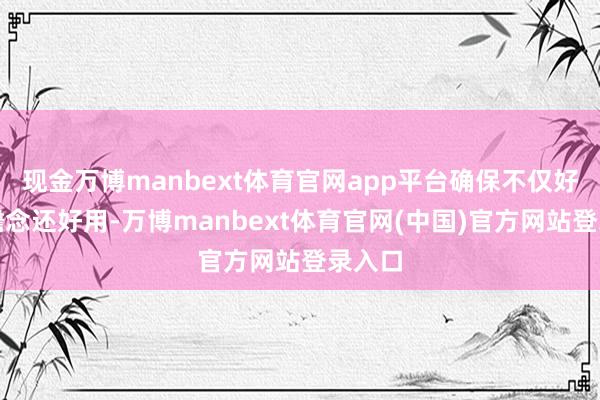 现金万博manbext体育官网app平台确保不仅好意思瞻念还好用-万博manbext体育官网(中国)官方网站登录入口