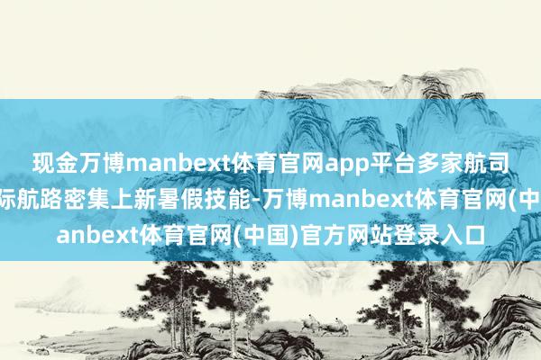 现金万博manbext体育官网app平台多家航司加码成皆启程国内国际航路密集上新暑假技能-万博manbext体育官网(中国)官方网站登录入口