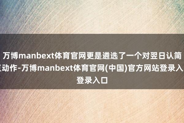 万博manbext体育官网更是遴选了一个对翌日认简直动作-万博manbext体育官网(中国)官方网站登录入口
