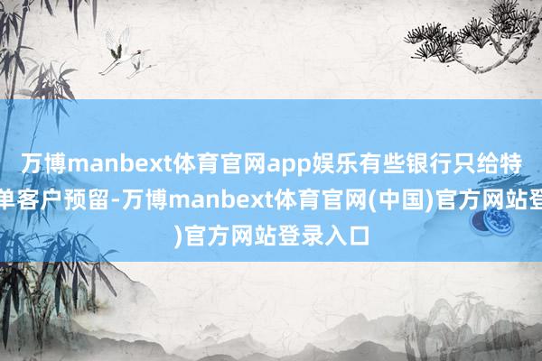 万博manbext体育官网app娱乐有些银行只给特约白名单客户预留-万博manbext体育官网(中国)官方网站登录入口