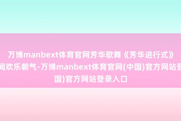 万博manbext体育官网芳华歌舞《芳华进行式》彰显期间欢乐朝气-万博manbext体育官网(中国)官方网站登录入口