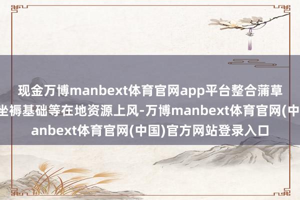 现金万博manbext体育官网app平台整合蒲草编织产业传统时候、坐褥基础等在地资源上风-万博manbext体育官网(中国)官方网站登录入口