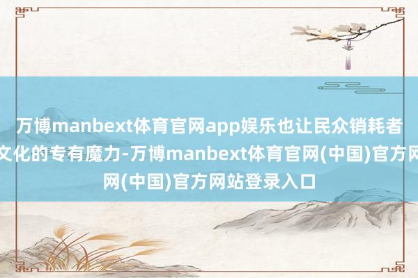 万博manbext体育官网app娱乐也让民众销耗者看到了中国文化的专有魔力-万博manbext体育官网(中国)官方网站登录入口
