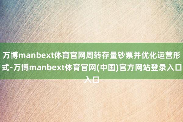 万博manbext体育官网周转存量钞票并优化运营形式-万博manbext体育官网(中国)官方网站登录入口