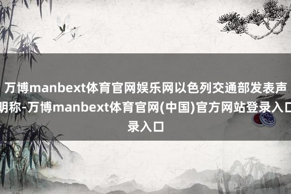 万博manbext体育官网娱乐网以色列交通部发表声明称-万博manbext体育官网(中国)官方网站登录入口