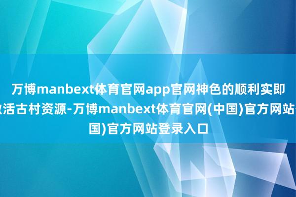 万博manbext体育官网app官网神色的顺利实即将灵验激活古村资源-万博manbext体育官网(中国)官方网站登录入口