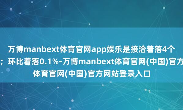万博manbext体育官网app娱乐是接洽着落4个月后初度转升；环比着落0.1%-万博manbext体育官网(中国)官方网站登录入口
