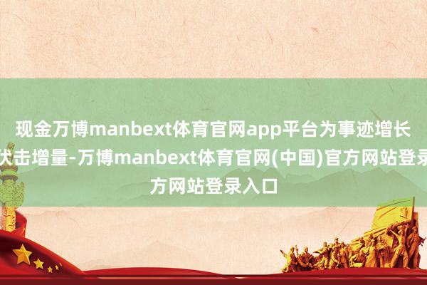 现金万博manbext体育官网app平台为事迹增长孝敬伏击增量-万博manbext体育官网(中国)官方网站登录入口