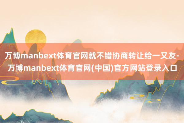 万博manbext体育官网就不错协商转让给一又友-万博manbext体育官网(中国)官方网站登录入口