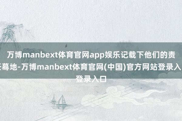 万博manbext体育官网app娱乐记载下他们的责任蓦地-万博manbext体育官网(中国)官方网站登录入口