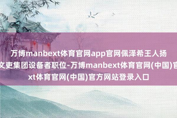 万博manbext体育官网app官网佩泽希王人扬咫尺也紧紧占据文吏集团设备者职位-万博manbext体育官网(中国)官方网站登录入口