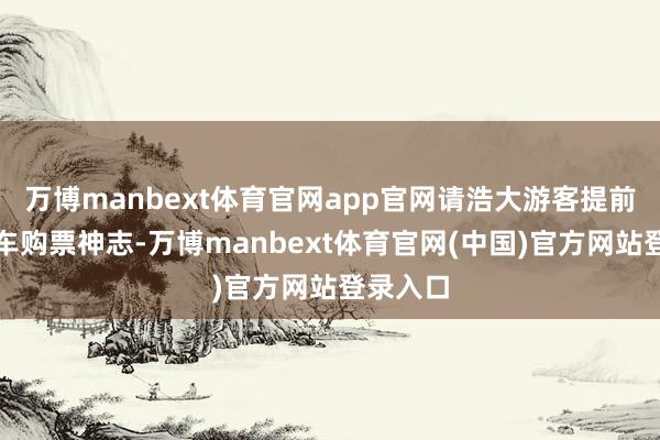 万博manbext体育官网app官网请浩大游客提前退换搭车购票神志-万博manbext体育官网(中国)官方网站登录入口
