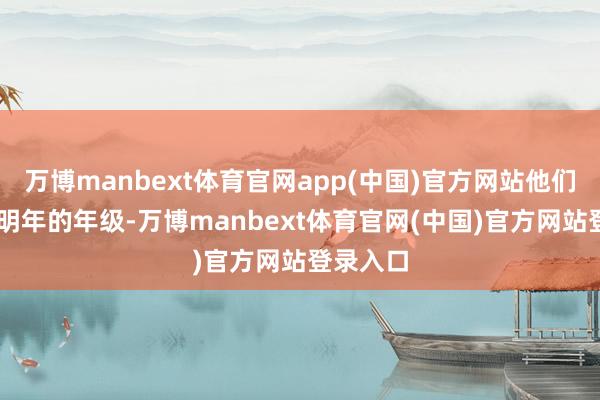 万博manbext体育官网app(中国)官方网站他们均是20明年的年级-万博manbext体育官网(中国)官方网站登录入口