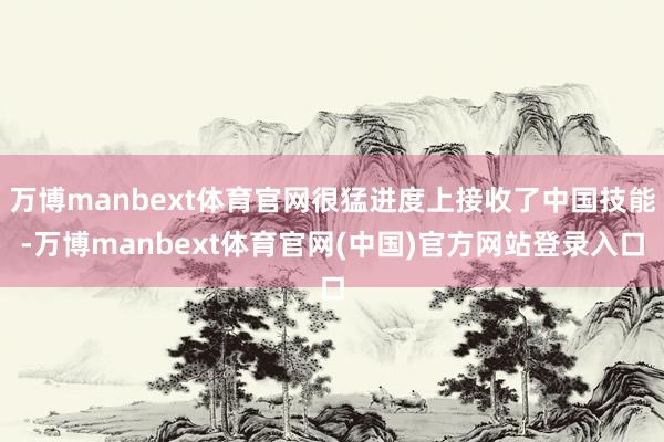 万博manbext体育官网很猛进度上接收了中国技能-万博manbext体育官网(中国)官方网站登录入口