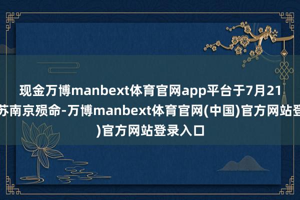 现金万博manbext体育官网app平台于7月21日在江苏南京殒命-万博manbext体育官网(中国)官方网站登录入口