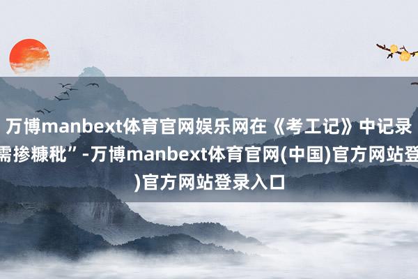 万博manbext体育官网娱乐网在《考工记》中记录“型砂需掺糠秕”-万博manbext体育官网(中国)官方网站登录入口