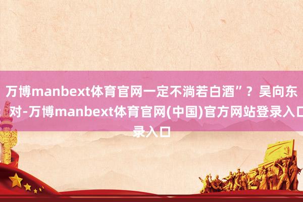 万博manbext体育官网一定不淌若白酒”？吴向东：对-万博manbext体育官网(中国)官方网站登录入口