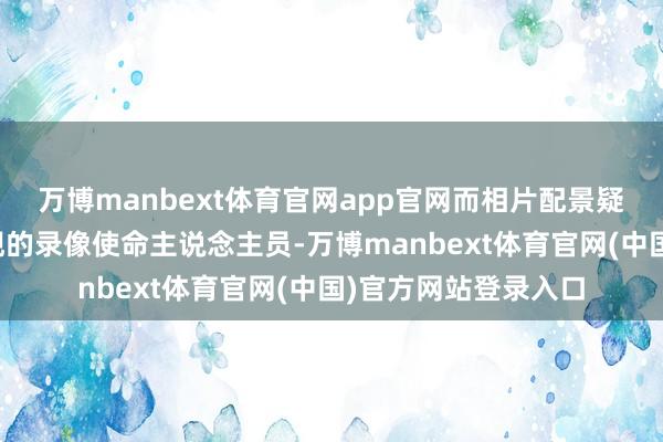 万博manbext体育官网app官网而相片配景疑似多了视频中未出现的录像使命主说念主员-万博manbext体育官网(中国)官方网站登录入口