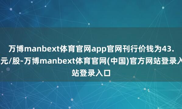 万博manbext体育官网app官网刊行价钱为43.22元/股-万博manbext体育官网(中国)官方网站登录入口